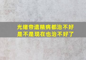 光绪帝遗精病都治不好 是不是现在也治不好了